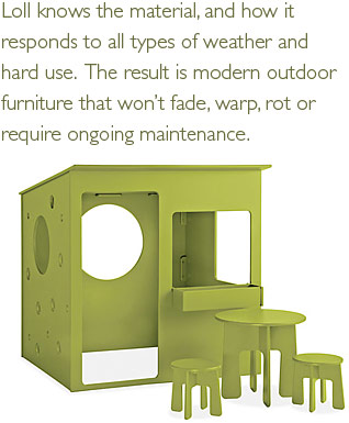 Loll knows the material, and how it responds to all types of weather and hard use. The result is modern outdoor furniture that won't fade, warp, rot or require ongoing maintenance.