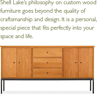 Shell Lake's philosophy on custom wood furniture goes beyond the quality of craftsmanship and design. It is a personal, special piece that fits perfectly into your space and life.